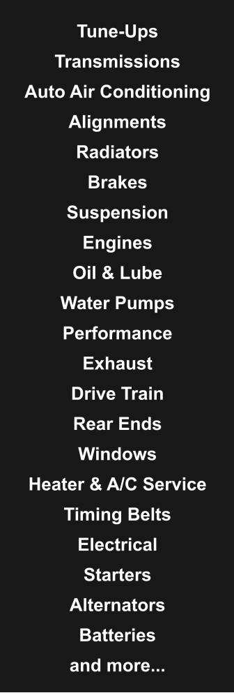 Tune-Ups  Transmissions  Auto Air Conditioning  Alignments  Radiators  Brakes  Suspension  Engines  Oil & Lube  Water Pumps  Performance  Exhaust  Drive Train  Rear Ends  Windows  Heater & A/C Service  Timing Belts  Electrical  Starters  Alternators  Batteries  and more...